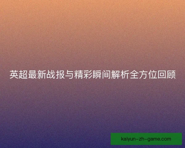 英超最新战报与精彩瞬间解析全方位回顾