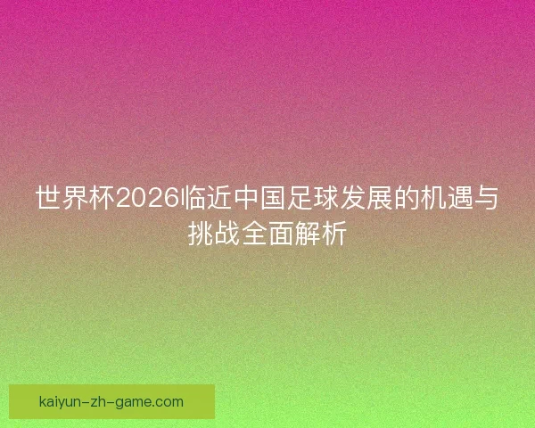 世界杯2026临近中国足球发展的机遇与挑战全面解析