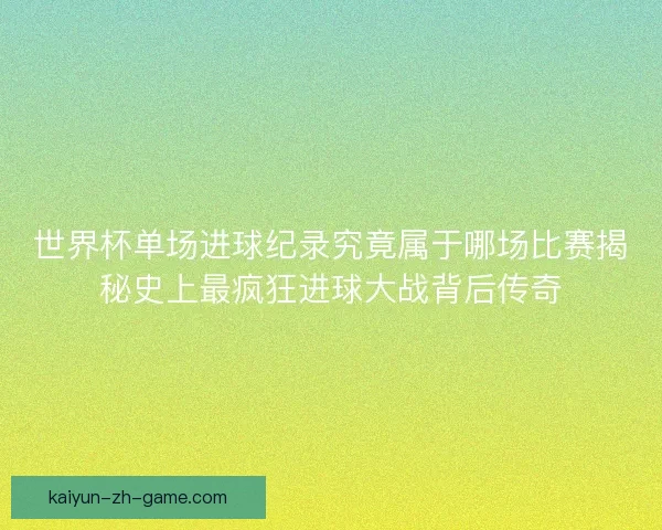 世界杯单场进球纪录究竟属于哪场比赛揭秘史上最疯狂进球大战背后传奇